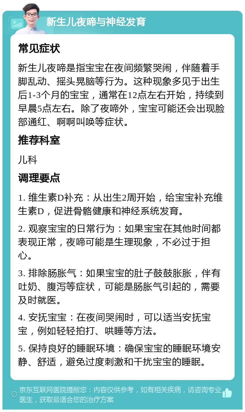 新生儿夜啼与神经发育 常见症状 新生儿夜啼是指宝宝在夜间频繁哭闹，伴随着手脚乱动、摇头晃脑等行为。这种现象多见于出生后1-3个月的宝宝，通常在12点左右开始，持续到早晨5点左右。除了夜啼外，宝宝可能还会出现脸部通红、啊啊叫唤等症状。 推荐科室 儿科 调理要点 1. 维生素D补充：从出生2周开始，给宝宝补充维生素D，促进骨骼健康和神经系统发育。 2. 观察宝宝的日常行为：如果宝宝在其他时间都表现正常，夜啼可能是生理现象，不必过于担心。 3. 排除肠胀气：如果宝宝的肚子鼓鼓胀胀，伴有吐奶、腹泻等症状，可能是肠胀气引起的，需要及时就医。 4. 安抚宝宝：在夜间哭闹时，可以适当安抚宝宝，例如轻轻拍打、哄睡等方法。 5. 保持良好的睡眠环境：确保宝宝的睡眠环境安静、舒适，避免过度刺激和干扰宝宝的睡眠。