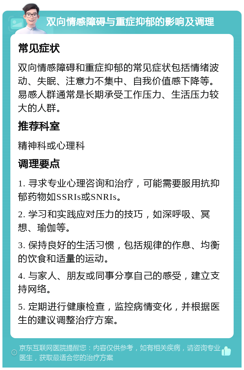 双向情感障碍与重症抑郁的影响及调理 常见症状 双向情感障碍和重症抑郁的常见症状包括情绪波动、失眠、注意力不集中、自我价值感下降等。易感人群通常是长期承受工作压力、生活压力较大的人群。 推荐科室 精神科或心理科 调理要点 1. 寻求专业心理咨询和治疗，可能需要服用抗抑郁药物如SSRIs或SNRIs。 2. 学习和实践应对压力的技巧，如深呼吸、冥想、瑜伽等。 3. 保持良好的生活习惯，包括规律的作息、均衡的饮食和适量的运动。 4. 与家人、朋友或同事分享自己的感受，建立支持网络。 5. 定期进行健康检查，监控病情变化，并根据医生的建议调整治疗方案。