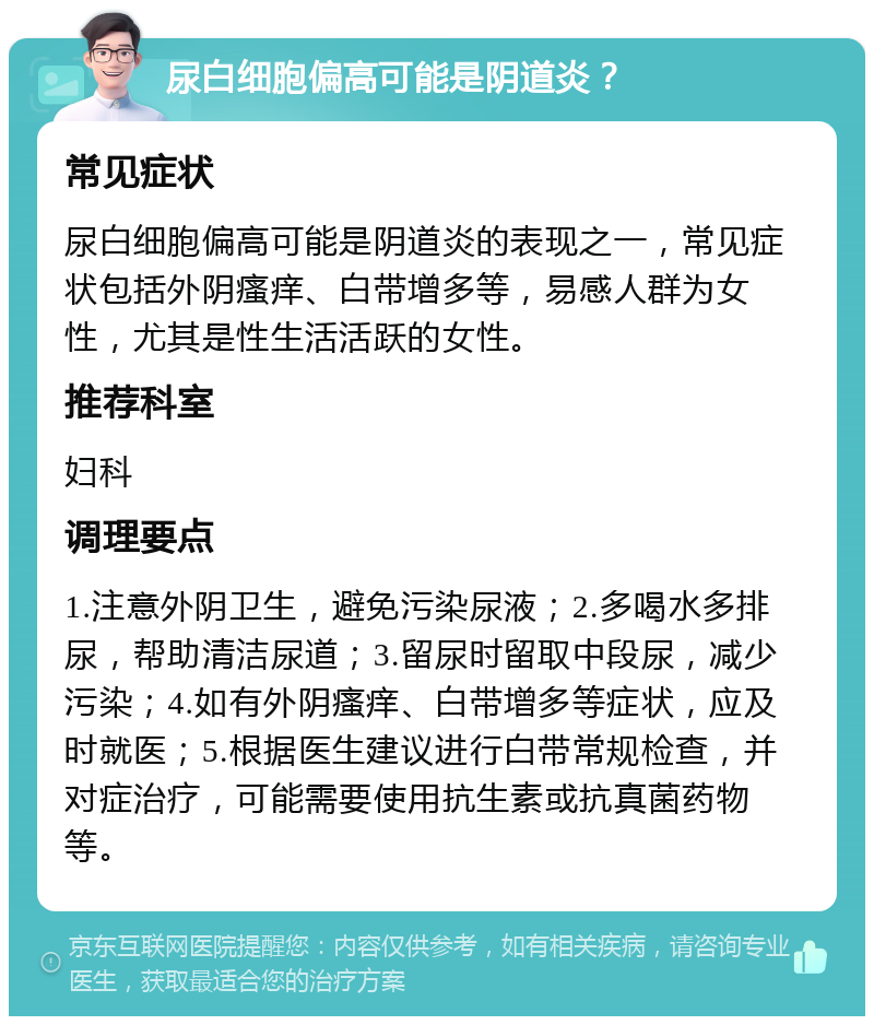 尿白细胞偏高可能是阴道炎？ 常见症状 尿白细胞偏高可能是阴道炎的表现之一，常见症状包括外阴瘙痒、白带增多等，易感人群为女性，尤其是性生活活跃的女性。 推荐科室 妇科 调理要点 1.注意外阴卫生，避免污染尿液；2.多喝水多排尿，帮助清洁尿道；3.留尿时留取中段尿，减少污染；4.如有外阴瘙痒、白带增多等症状，应及时就医；5.根据医生建议进行白带常规检查，并对症治疗，可能需要使用抗生素或抗真菌药物等。