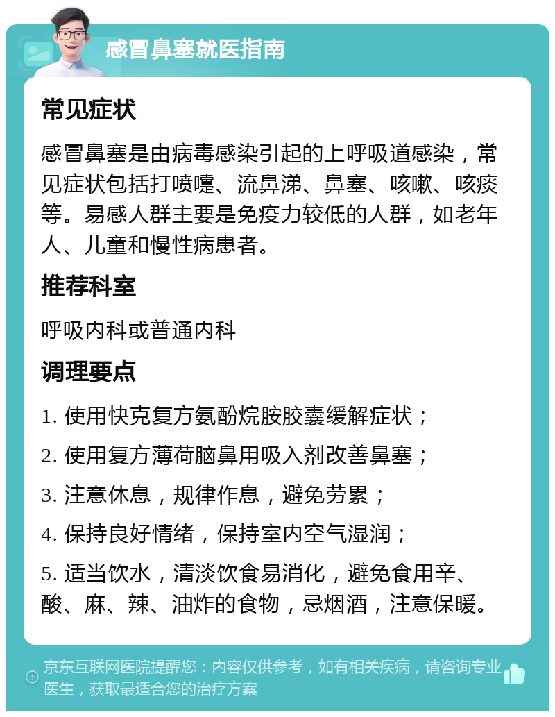 感冒鼻塞就医指南 常见症状 感冒鼻塞是由病毒感染引起的上呼吸道感染，常见症状包括打喷嚏、流鼻涕、鼻塞、咳嗽、咳痰等。易感人群主要是免疫力较低的人群，如老年人、儿童和慢性病患者。 推荐科室 呼吸内科或普通内科 调理要点 1. 使用快克复方氨酚烷胺胶囊缓解症状； 2. 使用复方薄荷脑鼻用吸入剂改善鼻塞； 3. 注意休息，规律作息，避免劳累； 4. 保持良好情绪，保持室内空气湿润； 5. 适当饮水，清淡饮食易消化，避免食用辛、酸、麻、辣、油炸的食物，忌烟酒，注意保暖。