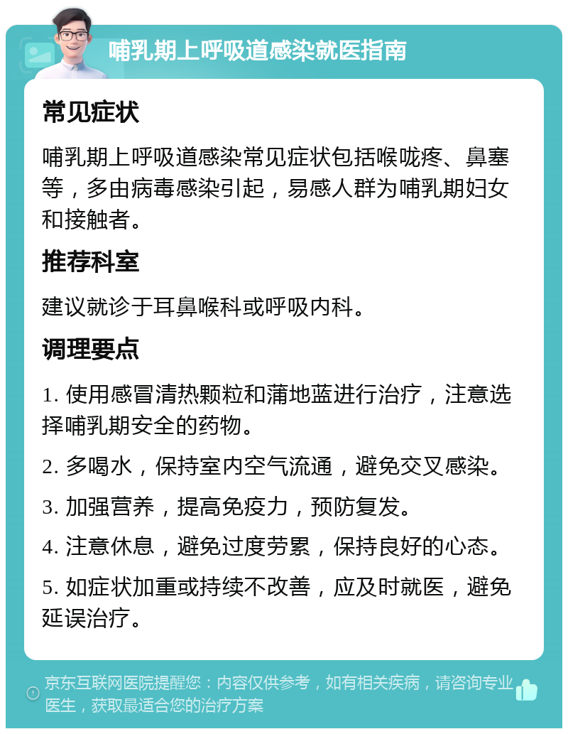 哺乳期上呼吸道感染就医指南 常见症状 哺乳期上呼吸道感染常见症状包括喉咙疼、鼻塞等，多由病毒感染引起，易感人群为哺乳期妇女和接触者。 推荐科室 建议就诊于耳鼻喉科或呼吸内科。 调理要点 1. 使用感冒清热颗粒和蒲地蓝进行治疗，注意选择哺乳期安全的药物。 2. 多喝水，保持室内空气流通，避免交叉感染。 3. 加强营养，提高免疫力，预防复发。 4. 注意休息，避免过度劳累，保持良好的心态。 5. 如症状加重或持续不改善，应及时就医，避免延误治疗。