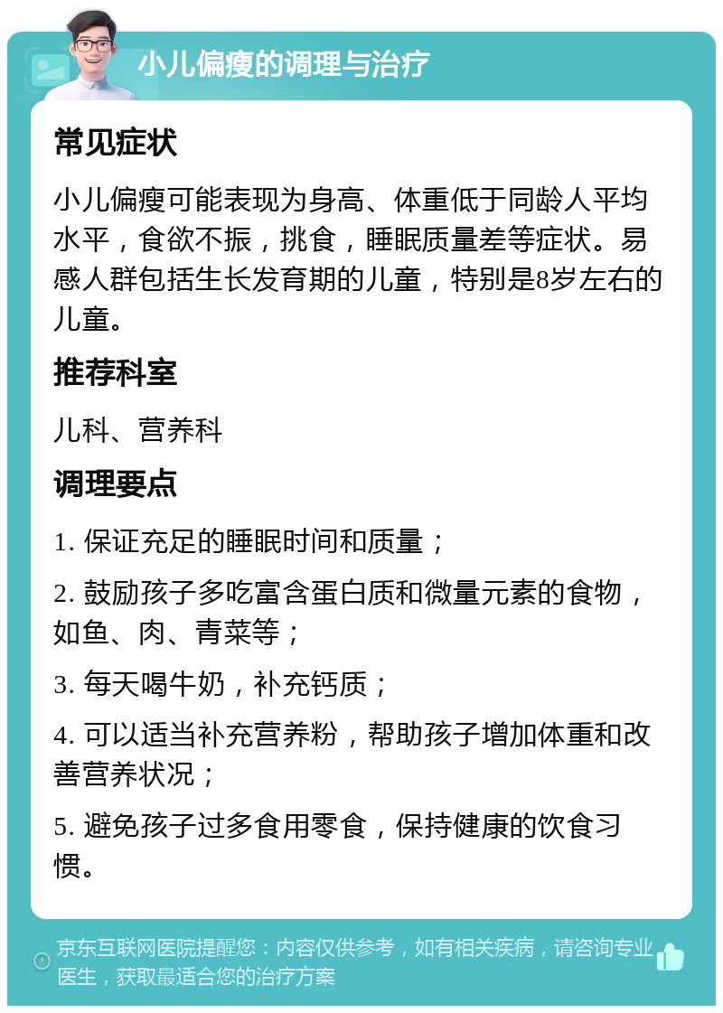 小儿偏瘦的调理与治疗 常见症状 小儿偏瘦可能表现为身高、体重低于同龄人平均水平，食欲不振，挑食，睡眠质量差等症状。易感人群包括生长发育期的儿童，特别是8岁左右的儿童。 推荐科室 儿科、营养科 调理要点 1. 保证充足的睡眠时间和质量； 2. 鼓励孩子多吃富含蛋白质和微量元素的食物，如鱼、肉、青菜等； 3. 每天喝牛奶，补充钙质； 4. 可以适当补充营养粉，帮助孩子增加体重和改善营养状况； 5. 避免孩子过多食用零食，保持健康的饮食习惯。