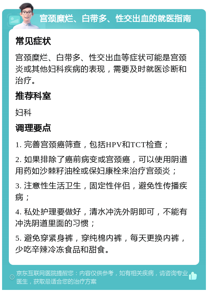 宫颈糜烂、白带多、性交出血的就医指南 常见症状 宫颈糜烂、白带多、性交出血等症状可能是宫颈炎或其他妇科疾病的表现，需要及时就医诊断和治疗。 推荐科室 妇科 调理要点 1. 完善宫颈癌筛查，包括HPV和TCT检查； 2. 如果排除了癌前病变或宫颈癌，可以使用阴道用药如沙棘籽油栓或保妇康栓来治疗宫颈炎； 3. 注意性生活卫生，固定性伴侣，避免性传播疾病； 4. 私处护理要做好，清水冲洗外阴即可，不能有冲洗阴道里面的习惯； 5. 避免穿紧身裤，穿纯棉内裤，每天更换内裤，少吃辛辣冷冻食品和甜食。