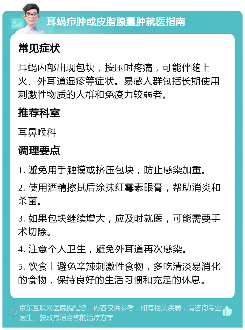 耳蜗疖肿或皮脂腺囊肿就医指南 常见症状 耳蜗内部出现包块，按压时疼痛，可能伴随上火、外耳道湿疹等症状。易感人群包括长期使用刺激性物质的人群和免疫力较弱者。 推荐科室 耳鼻喉科 调理要点 1. 避免用手触摸或挤压包块，防止感染加重。 2. 使用酒精擦拭后涂抹红霉素眼膏，帮助消炎和杀菌。 3. 如果包块继续增大，应及时就医，可能需要手术切除。 4. 注意个人卫生，避免外耳道再次感染。 5. 饮食上避免辛辣刺激性食物，多吃清淡易消化的食物，保持良好的生活习惯和充足的休息。