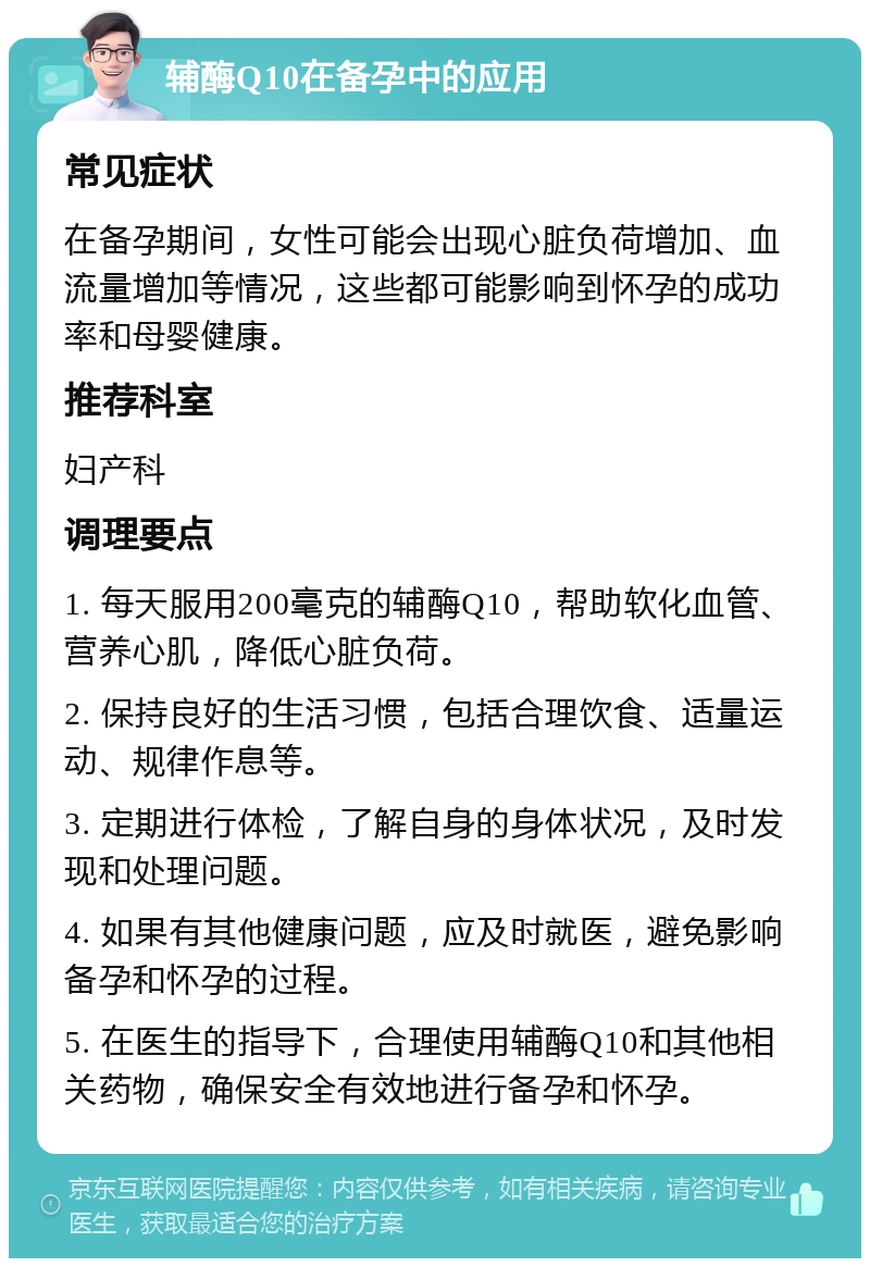 辅酶Q10在备孕中的应用 常见症状 在备孕期间，女性可能会出现心脏负荷增加、血流量增加等情况，这些都可能影响到怀孕的成功率和母婴健康。 推荐科室 妇产科 调理要点 1. 每天服用200毫克的辅酶Q10，帮助软化血管、营养心肌，降低心脏负荷。 2. 保持良好的生活习惯，包括合理饮食、适量运动、规律作息等。 3. 定期进行体检，了解自身的身体状况，及时发现和处理问题。 4. 如果有其他健康问题，应及时就医，避免影响备孕和怀孕的过程。 5. 在医生的指导下，合理使用辅酶Q10和其他相关药物，确保安全有效地进行备孕和怀孕。