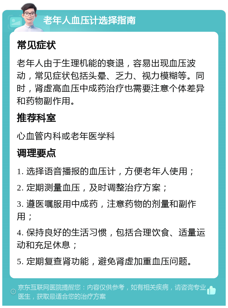 老年人血压计选择指南 常见症状 老年人由于生理机能的衰退，容易出现血压波动，常见症状包括头晕、乏力、视力模糊等。同时，肾虚高血压中成药治疗也需要注意个体差异和药物副作用。 推荐科室 心血管内科或老年医学科 调理要点 1. 选择语音播报的血压计，方便老年人使用； 2. 定期测量血压，及时调整治疗方案； 3. 遵医嘱服用中成药，注意药物的剂量和副作用； 4. 保持良好的生活习惯，包括合理饮食、适量运动和充足休息； 5. 定期复查肾功能，避免肾虚加重血压问题。