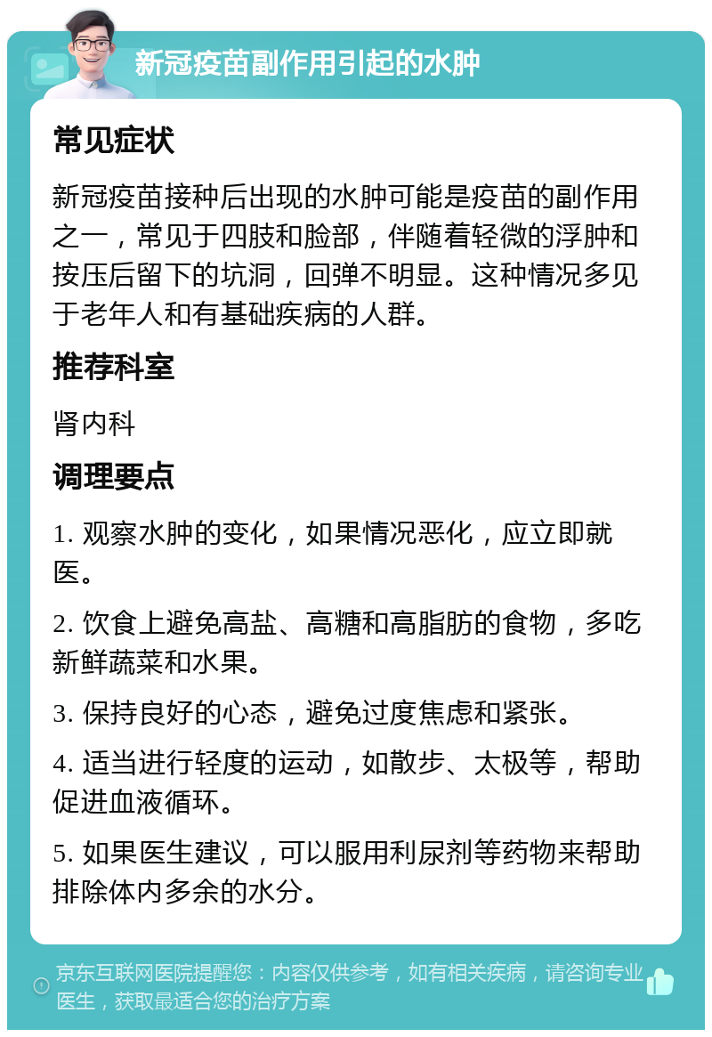 新冠疫苗副作用引起的水肿 常见症状 新冠疫苗接种后出现的水肿可能是疫苗的副作用之一，常见于四肢和脸部，伴随着轻微的浮肿和按压后留下的坑洞，回弹不明显。这种情况多见于老年人和有基础疾病的人群。 推荐科室 肾内科 调理要点 1. 观察水肿的变化，如果情况恶化，应立即就医。 2. 饮食上避免高盐、高糖和高脂肪的食物，多吃新鲜蔬菜和水果。 3. 保持良好的心态，避免过度焦虑和紧张。 4. 适当进行轻度的运动，如散步、太极等，帮助促进血液循环。 5. 如果医生建议，可以服用利尿剂等药物来帮助排除体内多余的水分。