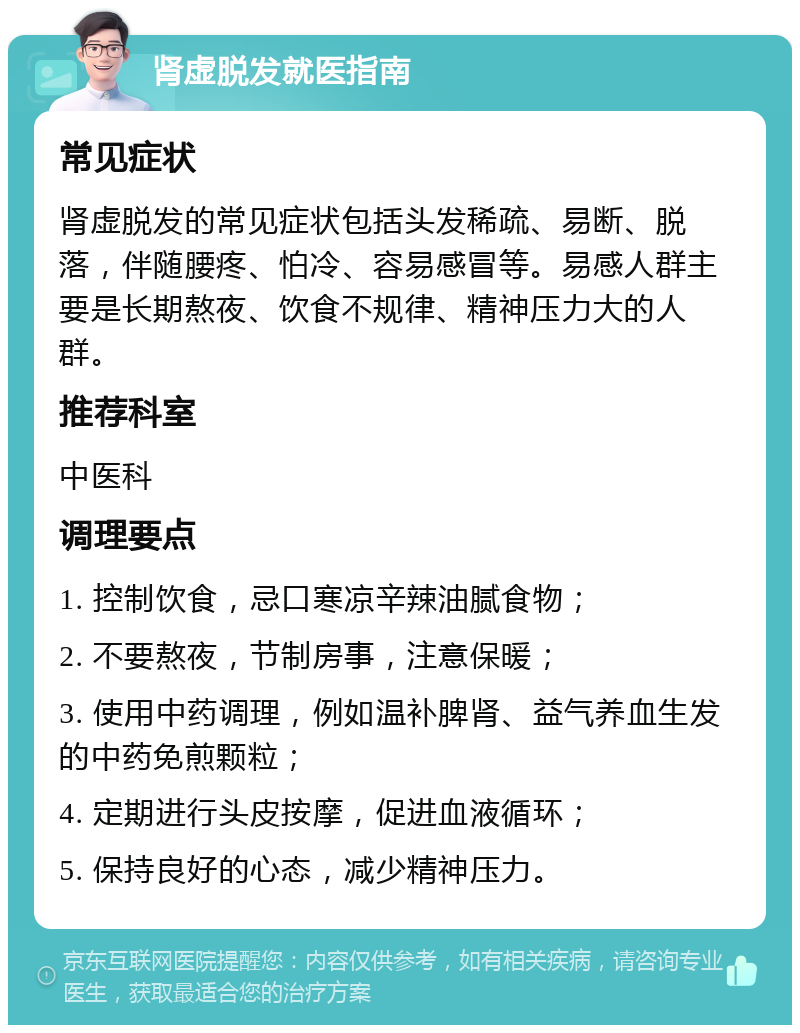 肾虚脱发就医指南 常见症状 肾虚脱发的常见症状包括头发稀疏、易断、脱落，伴随腰疼、怕冷、容易感冒等。易感人群主要是长期熬夜、饮食不规律、精神压力大的人群。 推荐科室 中医科 调理要点 1. 控制饮食，忌口寒凉辛辣油腻食物； 2. 不要熬夜，节制房事，注意保暖； 3. 使用中药调理，例如温补脾肾、益气养血生发的中药免煎颗粒； 4. 定期进行头皮按摩，促进血液循环； 5. 保持良好的心态，减少精神压力。