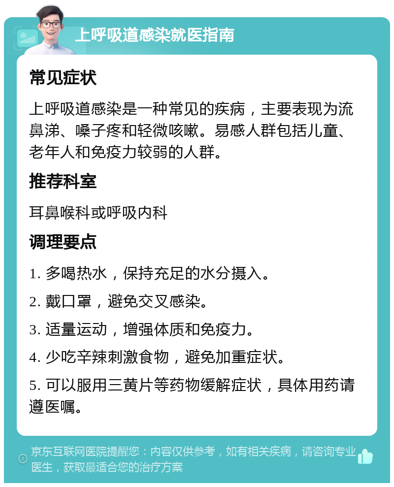 上呼吸道感染就医指南 常见症状 上呼吸道感染是一种常见的疾病，主要表现为流鼻涕、嗓子疼和轻微咳嗽。易感人群包括儿童、老年人和免疫力较弱的人群。 推荐科室 耳鼻喉科或呼吸内科 调理要点 1. 多喝热水，保持充足的水分摄入。 2. 戴口罩，避免交叉感染。 3. 适量运动，增强体质和免疫力。 4. 少吃辛辣刺激食物，避免加重症状。 5. 可以服用三黄片等药物缓解症状，具体用药请遵医嘱。