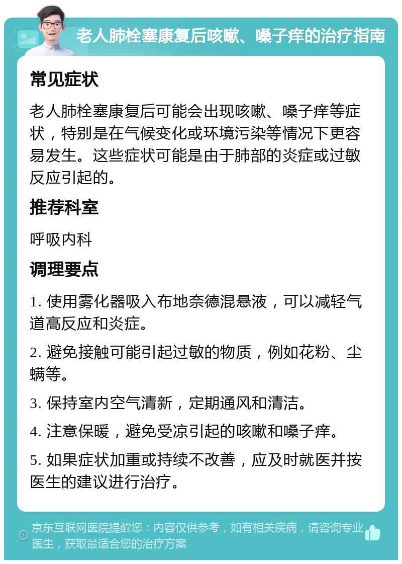 老人肺栓塞康复后咳嗽、嗓子痒的治疗指南 常见症状 老人肺栓塞康复后可能会出现咳嗽、嗓子痒等症状，特别是在气候变化或环境污染等情况下更容易发生。这些症状可能是由于肺部的炎症或过敏反应引起的。 推荐科室 呼吸内科 调理要点 1. 使用雾化器吸入布地奈德混悬液，可以减轻气道高反应和炎症。 2. 避免接触可能引起过敏的物质，例如花粉、尘螨等。 3. 保持室内空气清新，定期通风和清洁。 4. 注意保暖，避免受凉引起的咳嗽和嗓子痒。 5. 如果症状加重或持续不改善，应及时就医并按医生的建议进行治疗。