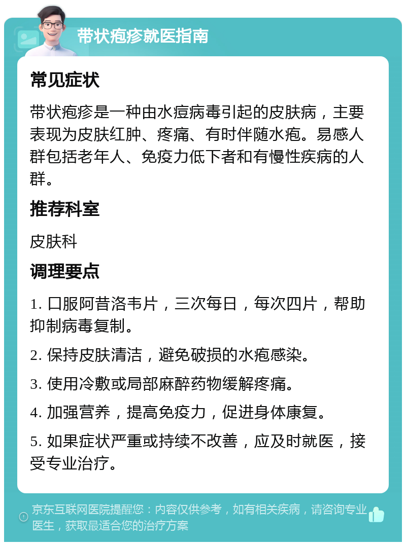 带状疱疹就医指南 常见症状 带状疱疹是一种由水痘病毒引起的皮肤病，主要表现为皮肤红肿、疼痛、有时伴随水疱。易感人群包括老年人、免疫力低下者和有慢性疾病的人群。 推荐科室 皮肤科 调理要点 1. 口服阿昔洛韦片，三次每日，每次四片，帮助抑制病毒复制。 2. 保持皮肤清洁，避免破损的水疱感染。 3. 使用冷敷或局部麻醉药物缓解疼痛。 4. 加强营养，提高免疫力，促进身体康复。 5. 如果症状严重或持续不改善，应及时就医，接受专业治疗。