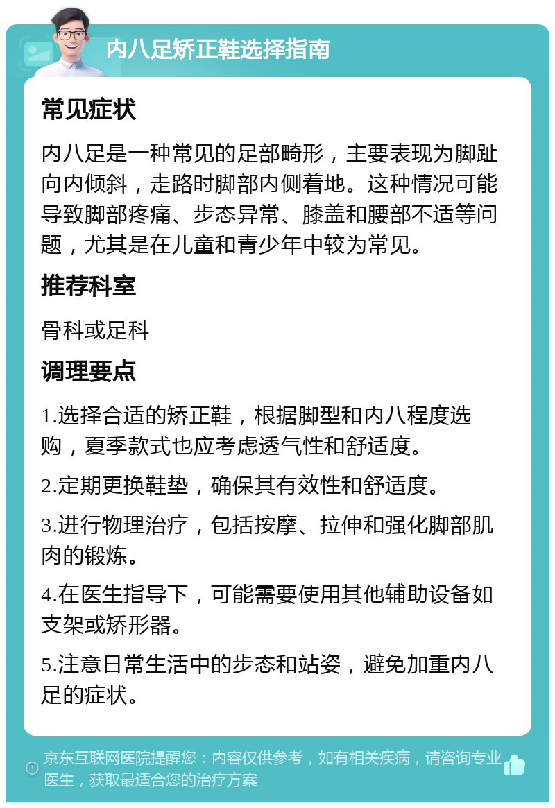 内八足矫正鞋选择指南 常见症状 内八足是一种常见的足部畸形，主要表现为脚趾向内倾斜，走路时脚部内侧着地。这种情况可能导致脚部疼痛、步态异常、膝盖和腰部不适等问题，尤其是在儿童和青少年中较为常见。 推荐科室 骨科或足科 调理要点 1.选择合适的矫正鞋，根据脚型和内八程度选购，夏季款式也应考虑透气性和舒适度。 2.定期更换鞋垫，确保其有效性和舒适度。 3.进行物理治疗，包括按摩、拉伸和强化脚部肌肉的锻炼。 4.在医生指导下，可能需要使用其他辅助设备如支架或矫形器。 5.注意日常生活中的步态和站姿，避免加重内八足的症状。