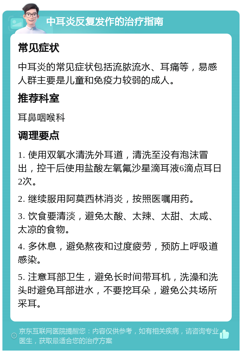 中耳炎反复发作的治疗指南 常见症状 中耳炎的常见症状包括流脓流水、耳痛等，易感人群主要是儿童和免疫力较弱的成人。 推荐科室 耳鼻咽喉科 调理要点 1. 使用双氧水清洗外耳道，清洗至没有泡沫冒出，控干后使用盐酸左氧氟沙星滴耳液6滴点耳日2次。 2. 继续服用阿莫西林消炎，按照医嘱用药。 3. 饮食要清淡，避免太酸、太辣、太甜、太咸、太凉的食物。 4. 多休息，避免熬夜和过度疲劳，预防上呼吸道感染。 5. 注意耳部卫生，避免长时间带耳机，洗澡和洗头时避免耳部进水，不要挖耳朵，避免公共场所采耳。