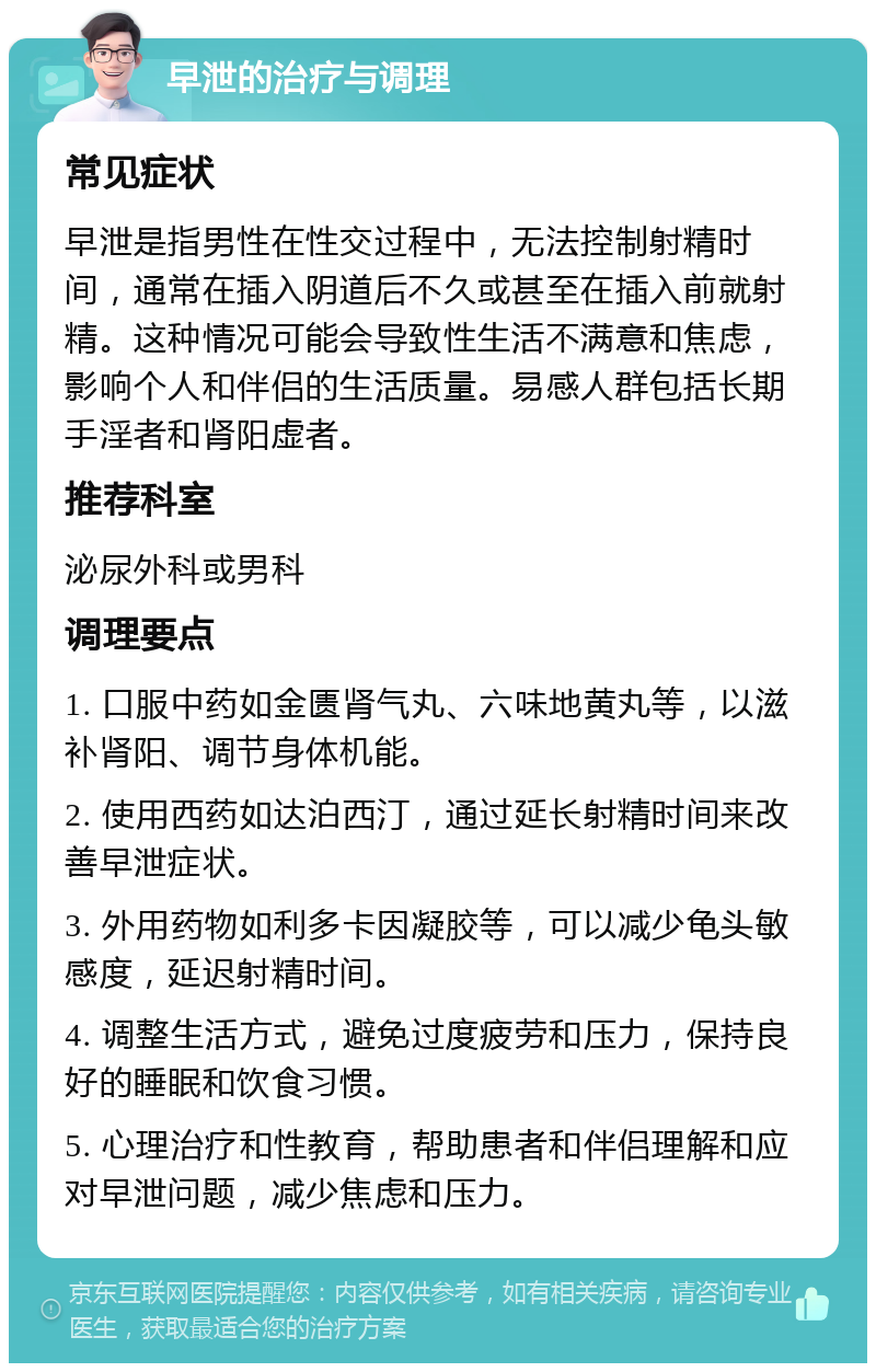 早泄的治疗与调理 常见症状 早泄是指男性在性交过程中，无法控制射精时间，通常在插入阴道后不久或甚至在插入前就射精。这种情况可能会导致性生活不满意和焦虑，影响个人和伴侣的生活质量。易感人群包括长期手淫者和肾阳虚者。 推荐科室 泌尿外科或男科 调理要点 1. 口服中药如金匮肾气丸、六味地黄丸等，以滋补肾阳、调节身体机能。 2. 使用西药如达泊西汀，通过延长射精时间来改善早泄症状。 3. 外用药物如利多卡因凝胶等，可以减少龟头敏感度，延迟射精时间。 4. 调整生活方式，避免过度疲劳和压力，保持良好的睡眠和饮食习惯。 5. 心理治疗和性教育，帮助患者和伴侣理解和应对早泄问题，减少焦虑和压力。