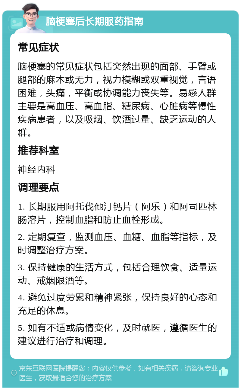 脑梗塞后长期服药指南 常见症状 脑梗塞的常见症状包括突然出现的面部、手臂或腿部的麻木或无力，视力模糊或双重视觉，言语困难，头痛，平衡或协调能力丧失等。易感人群主要是高血压、高血脂、糖尿病、心脏病等慢性疾病患者，以及吸烟、饮酒过量、缺乏运动的人群。 推荐科室 神经内科 调理要点 1. 长期服用阿托伐他汀钙片（）和阿司匹林肠溶片，控制血脂和防止血栓形成。 2. 定期复查，监测血压、血糖、血脂等指标，及时调整治疗方案。 3. 保持健康的生活方式，包括合理饮食、适量运动、戒烟限酒等。 4. 避免过度劳累和精神紧张，保持良好的心态和充足的休息。 5. 如有不适或病情变化，及时就医，遵循医生的建议进行治疗和调理。
