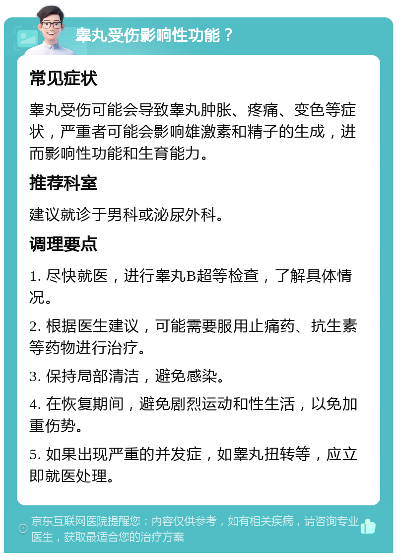 睾丸受伤影响性功能？ 常见症状 睾丸受伤可能会导致睾丸肿胀、疼痛、变色等症状，严重者可能会影响雄激素和精子的生成，进而影响性功能和生育能力。 推荐科室 建议就诊于男科或泌尿外科。 调理要点 1. 尽快就医，进行睾丸B超等检查，了解具体情况。 2. 根据医生建议，可能需要服用止痛药、抗生素等药物进行治疗。 3. 保持局部清洁，避免感染。 4. 在恢复期间，避免剧烈运动和性生活，以免加重伤势。 5. 如果出现严重的并发症，如睾丸扭转等，应立即就医处理。