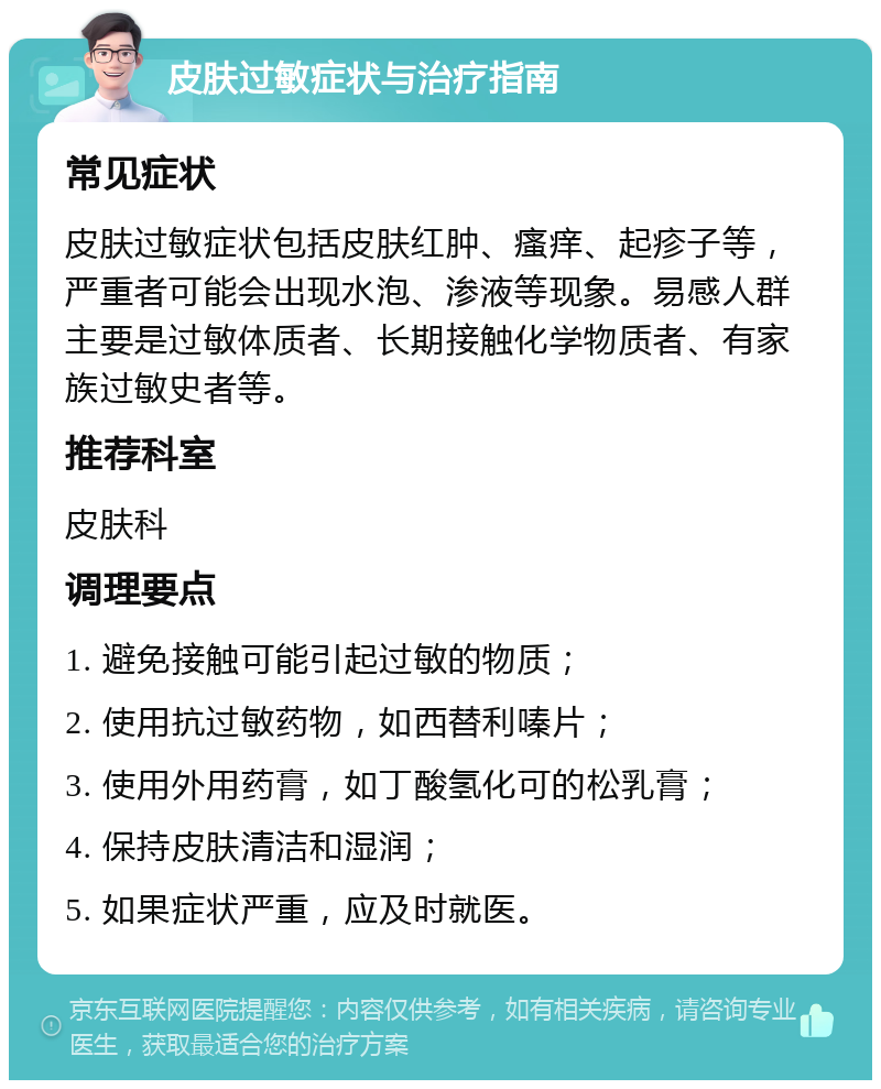 皮肤过敏症状与治疗指南 常见症状 皮肤过敏症状包括皮肤红肿、瘙痒、起疹子等，严重者可能会出现水泡、渗液等现象。易感人群主要是过敏体质者、长期接触化学物质者、有家族过敏史者等。 推荐科室 皮肤科 调理要点 1. 避免接触可能引起过敏的物质； 2. 使用抗过敏药物，如西替利嗪片； 3. 使用外用药膏，如丁酸氢化可的松乳膏； 4. 保持皮肤清洁和湿润； 5. 如果症状严重，应及时就医。