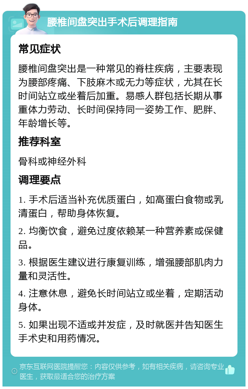 腰椎间盘突出手术后调理指南 常见症状 腰椎间盘突出是一种常见的脊柱疾病，主要表现为腰部疼痛、下肢麻木或无力等症状，尤其在长时间站立或坐着后加重。易感人群包括长期从事重体力劳动、长时间保持同一姿势工作、肥胖、年龄增长等。 推荐科室 骨科或神经外科 调理要点 1. 手术后适当补充优质蛋白，如高蛋白食物或乳清蛋白，帮助身体恢复。 2. 均衡饮食，避免过度依赖某一种营养素或保健品。 3. 根据医生建议进行康复训练，增强腰部肌肉力量和灵活性。 4. 注意休息，避免长时间站立或坐着，定期活动身体。 5. 如果出现不适或并发症，及时就医并告知医生手术史和用药情况。