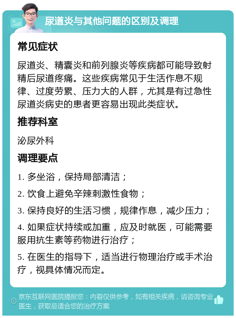 尿道炎与其他问题的区别及调理 常见症状 尿道炎、精囊炎和前列腺炎等疾病都可能导致射精后尿道疼痛。这些疾病常见于生活作息不规律、过度劳累、压力大的人群，尤其是有过急性尿道炎病史的患者更容易出现此类症状。 推荐科室 泌尿外科 调理要点 1. 多坐浴，保持局部清洁； 2. 饮食上避免辛辣刺激性食物； 3. 保持良好的生活习惯，规律作息，减少压力； 4. 如果症状持续或加重，应及时就医，可能需要服用抗生素等药物进行治疗； 5. 在医生的指导下，适当进行物理治疗或手术治疗，视具体情况而定。