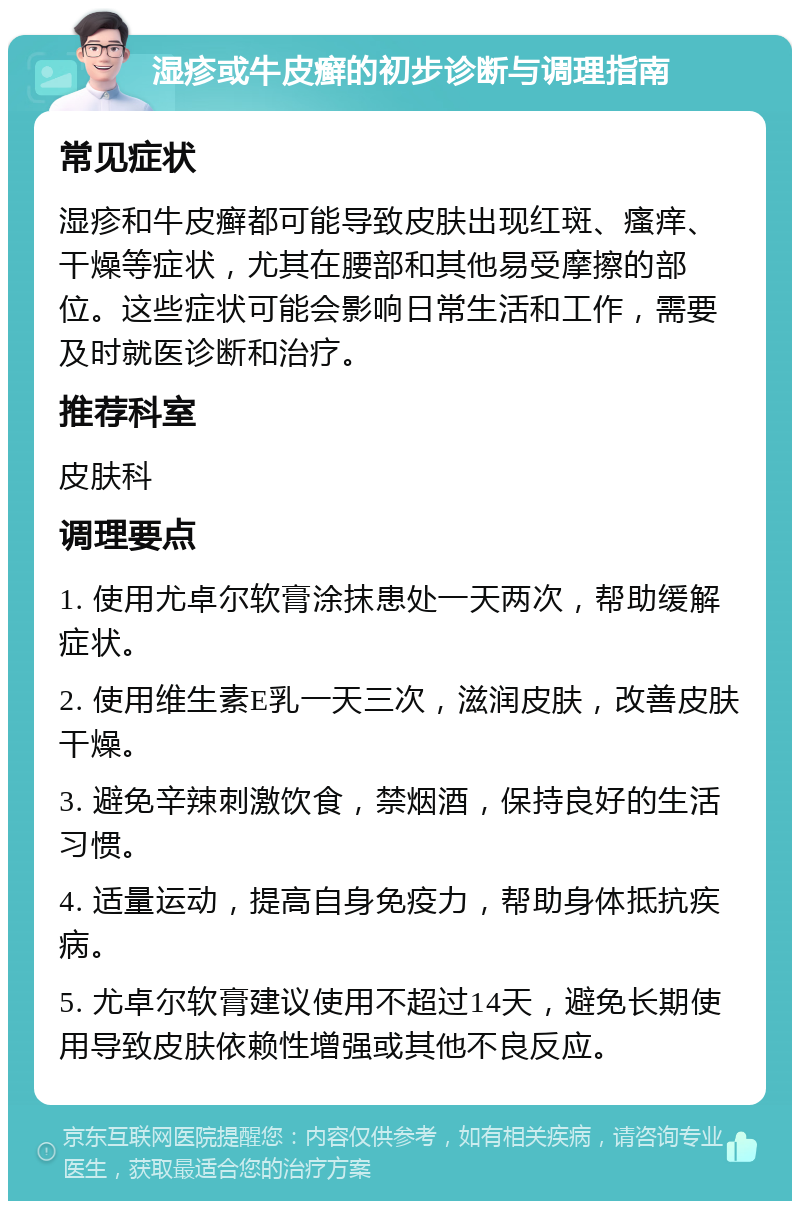 湿疹或牛皮癣的初步诊断与调理指南 常见症状 湿疹和牛皮癣都可能导致皮肤出现红斑、瘙痒、干燥等症状，尤其在腰部和其他易受摩擦的部位。这些症状可能会影响日常生活和工作，需要及时就医诊断和治疗。 推荐科室 皮肤科 调理要点 1. 使用尤卓尔软膏涂抹患处一天两次，帮助缓解症状。 2. 使用维生素E乳一天三次，滋润皮肤，改善皮肤干燥。 3. 避免辛辣刺激饮食，禁烟酒，保持良好的生活习惯。 4. 适量运动，提高自身免疫力，帮助身体抵抗疾病。 5. 尤卓尔软膏建议使用不超过14天，避免长期使用导致皮肤依赖性增强或其他不良反应。