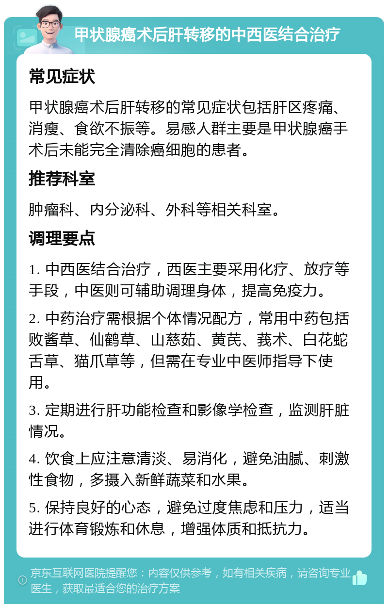 甲状腺癌术后肝转移的中西医结合治疗 常见症状 甲状腺癌术后肝转移的常见症状包括肝区疼痛、消瘦、食欲不振等。易感人群主要是甲状腺癌手术后未能完全清除癌细胞的患者。 推荐科室 肿瘤科、内分泌科、外科等相关科室。 调理要点 1. 中西医结合治疗，西医主要采用化疗、放疗等手段，中医则可辅助调理身体，提高免疫力。 2. 中药治疗需根据个体情况配方，常用中药包括败酱草、仙鹤草、山慈茹、黄芪、莪术、白花蛇舌草、猫爪草等，但需在专业中医师指导下使用。 3. 定期进行肝功能检查和影像学检查，监测肝脏情况。 4. 饮食上应注意清淡、易消化，避免油腻、刺激性食物，多摄入新鲜蔬菜和水果。 5. 保持良好的心态，避免过度焦虑和压力，适当进行体育锻炼和休息，增强体质和抵抗力。