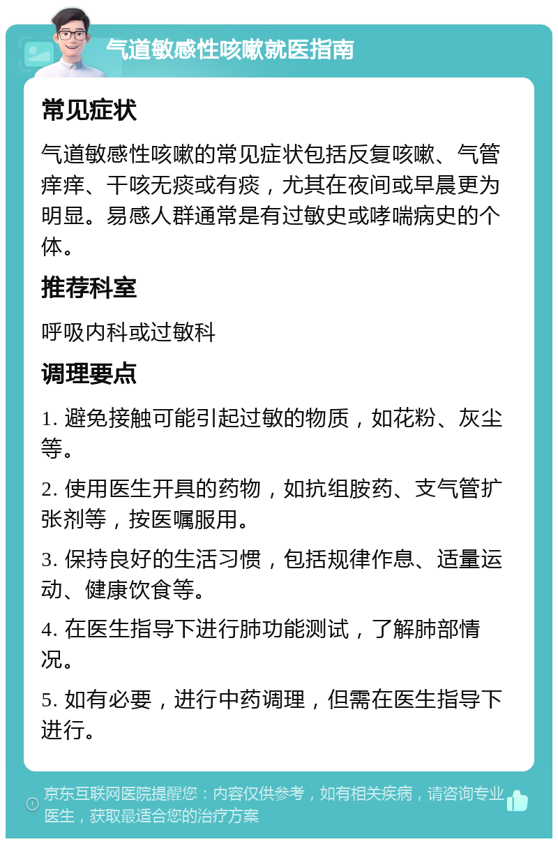 气道敏感性咳嗽就医指南 常见症状 气道敏感性咳嗽的常见症状包括反复咳嗽、气管痒痒、干咳无痰或有痰，尤其在夜间或早晨更为明显。易感人群通常是有过敏史或哮喘病史的个体。 推荐科室 呼吸内科或过敏科 调理要点 1. 避免接触可能引起过敏的物质，如花粉、灰尘等。 2. 使用医生开具的药物，如抗组胺药、支气管扩张剂等，按医嘱服用。 3. 保持良好的生活习惯，包括规律作息、适量运动、健康饮食等。 4. 在医生指导下进行肺功能测试，了解肺部情况。 5. 如有必要，进行中药调理，但需在医生指导下进行。