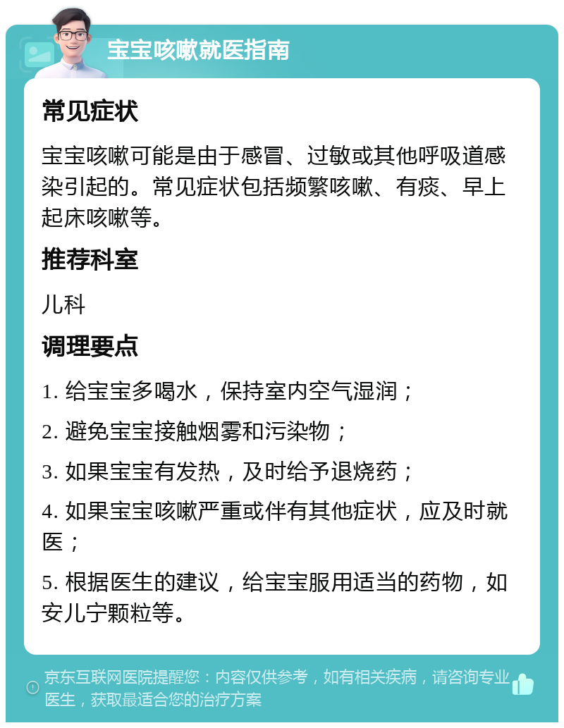 宝宝咳嗽就医指南 常见症状 宝宝咳嗽可能是由于感冒、过敏或其他呼吸道感染引起的。常见症状包括频繁咳嗽、有痰、早上起床咳嗽等。 推荐科室 儿科 调理要点 1. 给宝宝多喝水，保持室内空气湿润； 2. 避免宝宝接触烟雾和污染物； 3. 如果宝宝有发热，及时给予退烧药； 4. 如果宝宝咳嗽严重或伴有其他症状，应及时就医； 5. 根据医生的建议，给宝宝服用适当的药物，如安儿宁颗粒等。