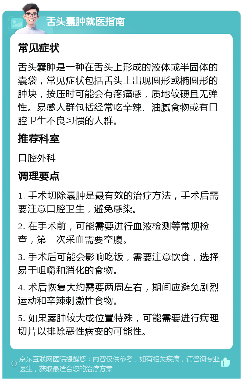 舌头囊肿就医指南 常见症状 舌头囊肿是一种在舌头上形成的液体或半固体的囊袋，常见症状包括舌头上出现圆形或椭圆形的肿块，按压时可能会有疼痛感，质地较硬且无弹性。易感人群包括经常吃辛辣、油腻食物或有口腔卫生不良习惯的人群。 推荐科室 口腔外科 调理要点 1. 手术切除囊肿是最有效的治疗方法，手术后需要注意口腔卫生，避免感染。 2. 在手术前，可能需要进行血液检测等常规检查，第一次采血需要空腹。 3. 手术后可能会影响吃饭，需要注意饮食，选择易于咀嚼和消化的食物。 4. 术后恢复大约需要两周左右，期间应避免剧烈运动和辛辣刺激性食物。 5. 如果囊肿较大或位置特殊，可能需要进行病理切片以排除恶性病变的可能性。