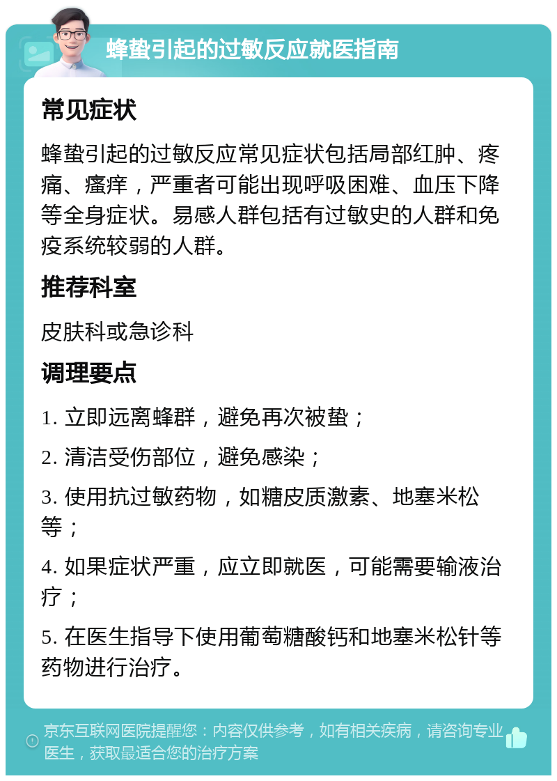 蜂蛰引起的过敏反应就医指南 常见症状 蜂蛰引起的过敏反应常见症状包括局部红肿、疼痛、瘙痒，严重者可能出现呼吸困难、血压下降等全身症状。易感人群包括有过敏史的人群和免疫系统较弱的人群。 推荐科室 皮肤科或急诊科 调理要点 1. 立即远离蜂群，避免再次被蛰； 2. 清洁受伤部位，避免感染； 3. 使用抗过敏药物，如糖皮质激素、地塞米松等； 4. 如果症状严重，应立即就医，可能需要输液治疗； 5. 在医生指导下使用葡萄糖酸钙和地塞米松针等药物进行治疗。