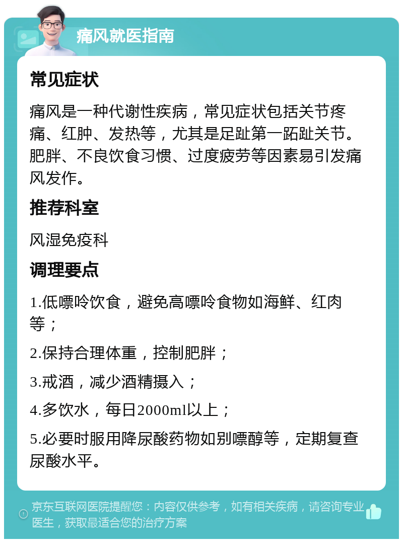 痛风就医指南 常见症状 痛风是一种代谢性疾病，常见症状包括关节疼痛、红肿、发热等，尤其是足趾第一跖趾关节。肥胖、不良饮食习惯、过度疲劳等因素易引发痛风发作。 推荐科室 风湿免疫科 调理要点 1.低嘌呤饮食，避免高嘌呤食物如海鲜、红肉等； 2.保持合理体重，控制肥胖； 3.戒酒，减少酒精摄入； 4.多饮水，每日2000ml以上； 5.必要时服用降尿酸药物如别嘌醇等，定期复查尿酸水平。