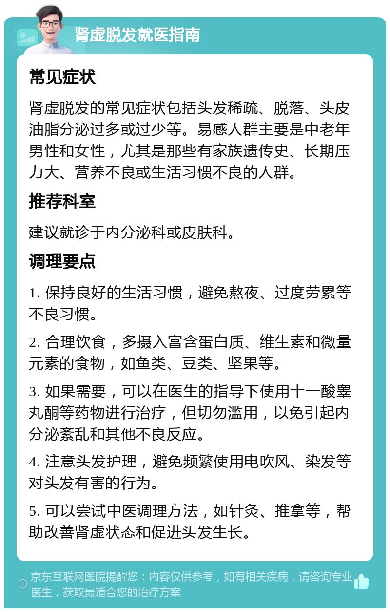 肾虚脱发就医指南 常见症状 肾虚脱发的常见症状包括头发稀疏、脱落、头皮油脂分泌过多或过少等。易感人群主要是中老年男性和女性，尤其是那些有家族遗传史、长期压力大、营养不良或生活习惯不良的人群。 推荐科室 建议就诊于内分泌科或皮肤科。 调理要点 1. 保持良好的生活习惯，避免熬夜、过度劳累等不良习惯。 2. 合理饮食，多摄入富含蛋白质、维生素和微量元素的食物，如鱼类、豆类、坚果等。 3. 如果需要，可以在医生的指导下使用十一酸睾丸酮等药物进行治疗，但切勿滥用，以免引起内分泌紊乱和其他不良反应。 4. 注意头发护理，避免频繁使用电吹风、染发等对头发有害的行为。 5. 可以尝试中医调理方法，如针灸、推拿等，帮助改善肾虚状态和促进头发生长。