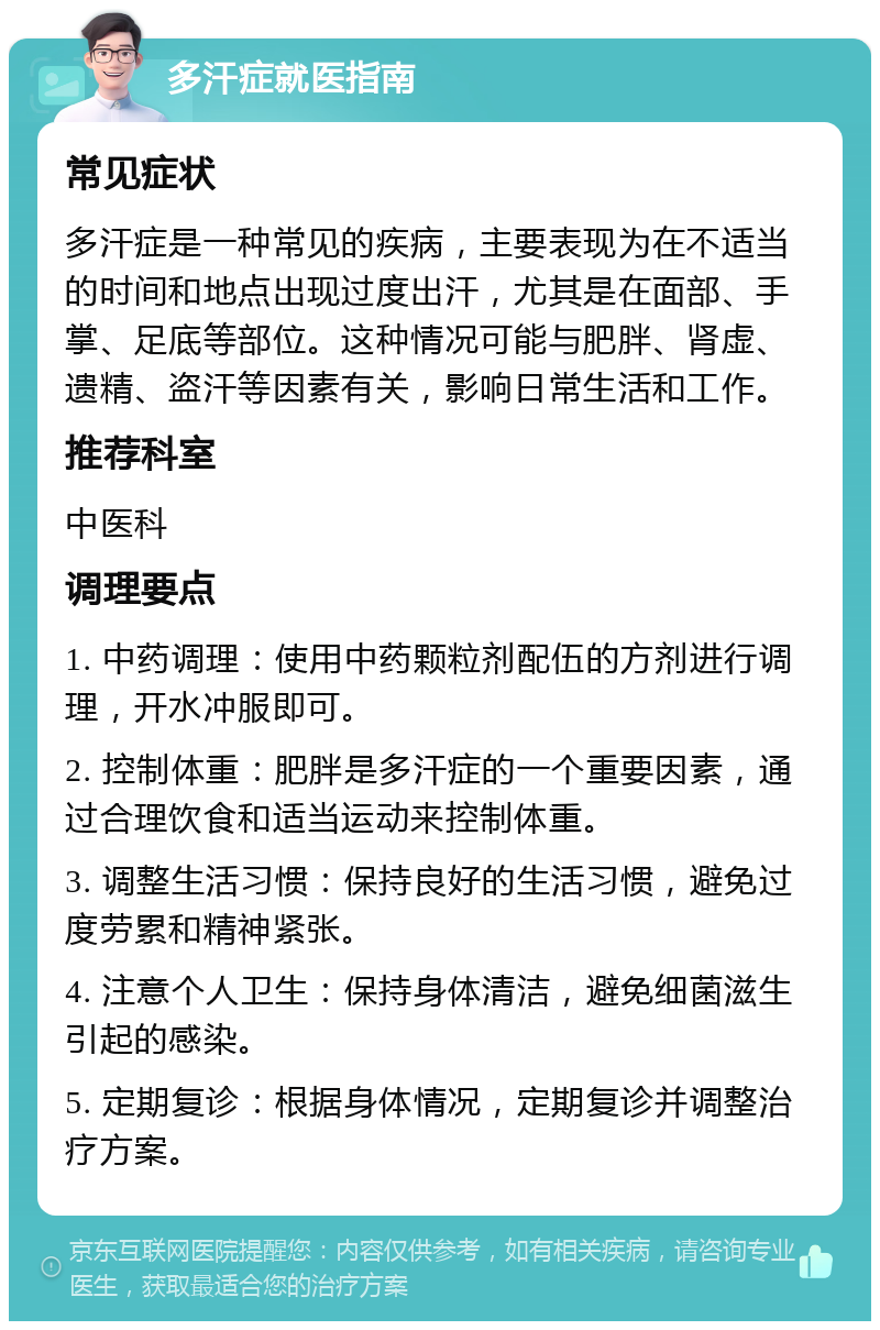 多汗症就医指南 常见症状 多汗症是一种常见的疾病，主要表现为在不适当的时间和地点出现过度出汗，尤其是在面部、手掌、足底等部位。这种情况可能与肥胖、肾虚、遗精、盗汗等因素有关，影响日常生活和工作。 推荐科室 中医科 调理要点 1. 中药调理：使用中药颗粒剂配伍的方剂进行调理，开水冲服即可。 2. 控制体重：肥胖是多汗症的一个重要因素，通过合理饮食和适当运动来控制体重。 3. 调整生活习惯：保持良好的生活习惯，避免过度劳累和精神紧张。 4. 注意个人卫生：保持身体清洁，避免细菌滋生引起的感染。 5. 定期复诊：根据身体情况，定期复诊并调整治疗方案。