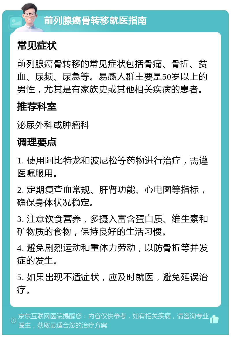 前列腺癌骨转移就医指南 常见症状 前列腺癌骨转移的常见症状包括骨痛、骨折、贫血、尿频、尿急等。易感人群主要是50岁以上的男性，尤其是有家族史或其他相关疾病的患者。 推荐科室 泌尿外科或肿瘤科 调理要点 1. 使用阿比特龙和波尼松等药物进行治疗，需遵医嘱服用。 2. 定期复查血常规、肝肾功能、心电图等指标，确保身体状况稳定。 3. 注意饮食营养，多摄入富含蛋白质、维生素和矿物质的食物，保持良好的生活习惯。 4. 避免剧烈运动和重体力劳动，以防骨折等并发症的发生。 5. 如果出现不适症状，应及时就医，避免延误治疗。