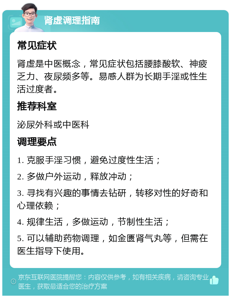 肾虚调理指南 常见症状 肾虚是中医概念，常见症状包括腰膝酸软、神疲乏力、夜尿频多等。易感人群为长期手淫或性生活过度者。 推荐科室 泌尿外科或中医科 调理要点 1. 克服手淫习惯，避免过度性生活； 2. 多做户外运动，释放冲动； 3. 寻找有兴趣的事情去钻研，转移对性的好奇和心理依赖； 4. 规律生活，多做运动，节制性生活； 5. 可以辅助药物调理，如金匮肾气丸等，但需在医生指导下使用。