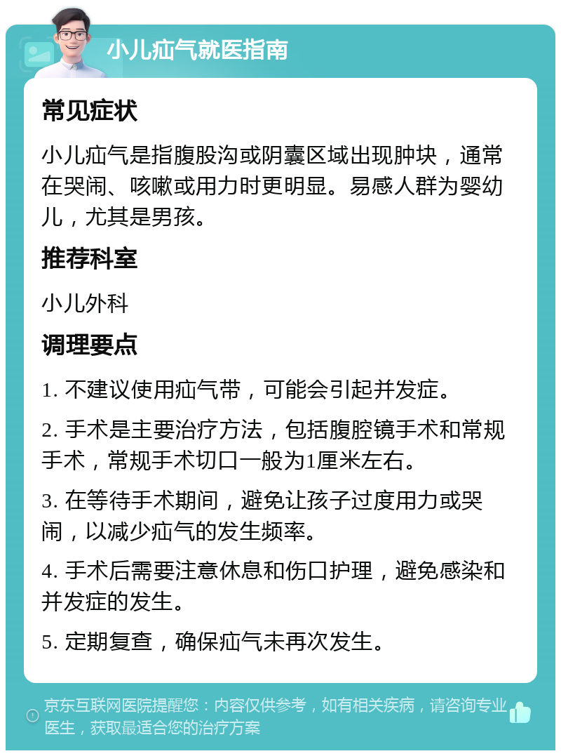 小儿疝气就医指南 常见症状 小儿疝气是指腹股沟或阴囊区域出现肿块，通常在哭闹、咳嗽或用力时更明显。易感人群为婴幼儿，尤其是男孩。 推荐科室 小儿外科 调理要点 1. 不建议使用疝气带，可能会引起并发症。 2. 手术是主要治疗方法，包括腹腔镜手术和常规手术，常规手术切口一般为1厘米左右。 3. 在等待手术期间，避免让孩子过度用力或哭闹，以减少疝气的发生频率。 4. 手术后需要注意休息和伤口护理，避免感染和并发症的发生。 5. 定期复查，确保疝气未再次发生。