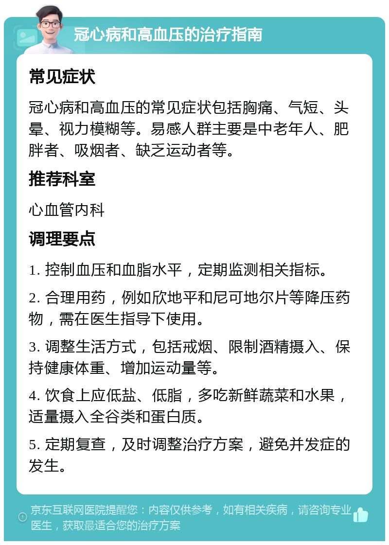 冠心病和高血压的治疗指南 常见症状 冠心病和高血压的常见症状包括胸痛、气短、头晕、视力模糊等。易感人群主要是中老年人、肥胖者、吸烟者、缺乏运动者等。 推荐科室 心血管内科 调理要点 1. 控制血压和血脂水平，定期监测相关指标。 2. 合理用药，例如欣地平和尼可地尔片等降压药物，需在医生指导下使用。 3. 调整生活方式，包括戒烟、限制酒精摄入、保持健康体重、增加运动量等。 4. 饮食上应低盐、低脂，多吃新鲜蔬菜和水果，适量摄入全谷类和蛋白质。 5. 定期复查，及时调整治疗方案，避免并发症的发生。