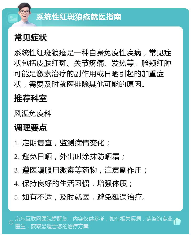 系统性红斑狼疮就医指南 常见症状 系统性红斑狼疮是一种自身免疫性疾病，常见症状包括皮肤红斑、关节疼痛、发热等。脸颊红肿可能是激素治疗的副作用或日晒引起的加重症状，需要及时就医排除其他可能的原因。 推荐科室 风湿免疫科 调理要点 1. 定期复查，监测病情变化； 2. 避免日晒，外出时涂抹防晒霜； 3. 遵医嘱服用激素等药物，注意副作用； 4. 保持良好的生活习惯，增强体质； 5. 如有不适，及时就医，避免延误治疗。