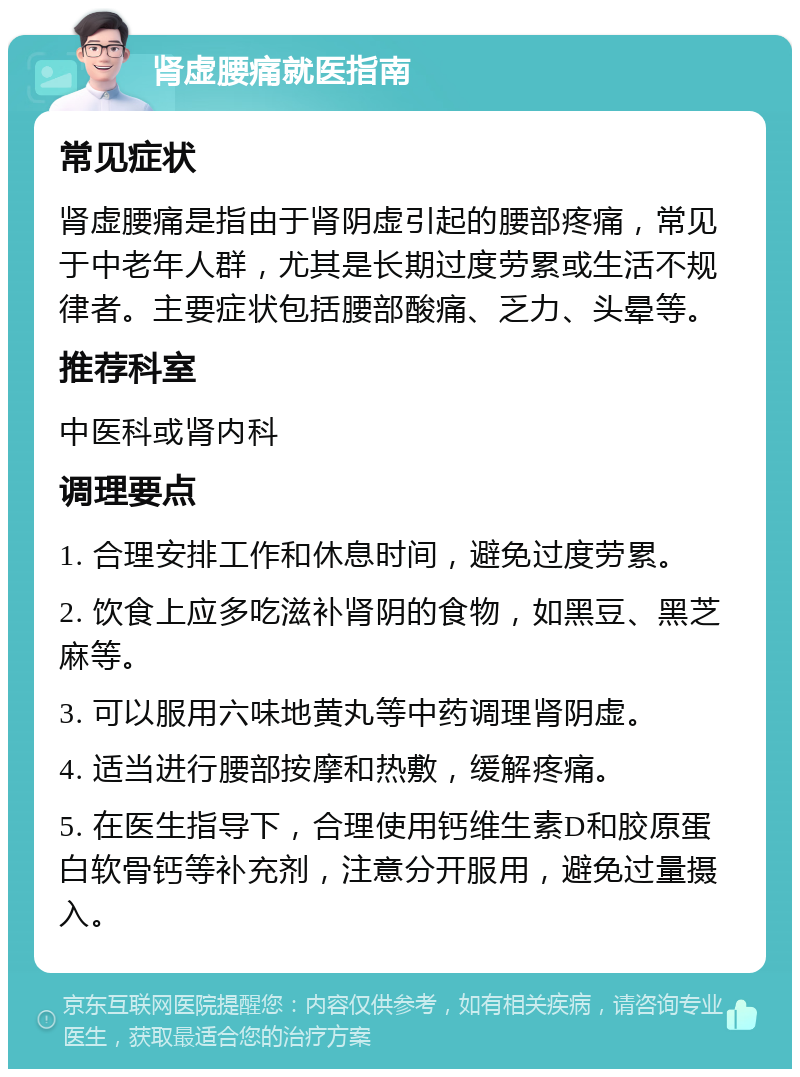 肾虚腰痛就医指南 常见症状 肾虚腰痛是指由于肾阴虚引起的腰部疼痛，常见于中老年人群，尤其是长期过度劳累或生活不规律者。主要症状包括腰部酸痛、乏力、头晕等。 推荐科室 中医科或肾内科 调理要点 1. 合理安排工作和休息时间，避免过度劳累。 2. 饮食上应多吃滋补肾阴的食物，如黑豆、黑芝麻等。 3. 可以服用六味地黄丸等中药调理肾阴虚。 4. 适当进行腰部按摩和热敷，缓解疼痛。 5. 在医生指导下，合理使用钙维生素D和胶原蛋白软骨钙等补充剂，注意分开服用，避免过量摄入。