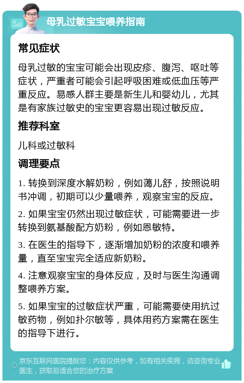 母乳过敏宝宝喂养指南 常见症状 母乳过敏的宝宝可能会出现皮疹、腹泻、呕吐等症状，严重者可能会引起呼吸困难或低血压等严重反应。易感人群主要是新生儿和婴幼儿，尤其是有家族过敏史的宝宝更容易出现过敏反应。 推荐科室 儿科或过敏科 调理要点 1. 转换到深度水解奶粉，例如蔼儿舒，按照说明书冲调，初期可以少量喂养，观察宝宝的反应。 2. 如果宝宝仍然出现过敏症状，可能需要进一步转换到氨基酸配方奶粉，例如恩敏特。 3. 在医生的指导下，逐渐增加奶粉的浓度和喂养量，直至宝宝完全适应新奶粉。 4. 注意观察宝宝的身体反应，及时与医生沟通调整喂养方案。 5. 如果宝宝的过敏症状严重，可能需要使用抗过敏药物，例如扑尔敏等，具体用药方案需在医生的指导下进行。