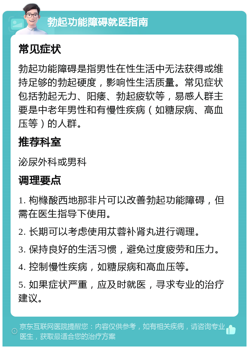 勃起功能障碍就医指南 常见症状 勃起功能障碍是指男性在性生活中无法获得或维持足够的勃起硬度，影响性生活质量。常见症状包括勃起无力、阳痿、勃起疲软等，易感人群主要是中老年男性和有慢性疾病（如糖尿病、高血压等）的人群。 推荐科室 泌尿外科或男科 调理要点 1. 枸橼酸西地那非片可以改善勃起功能障碍，但需在医生指导下使用。 2. 长期可以考虑使用苁蓉补肾丸进行调理。 3. 保持良好的生活习惯，避免过度疲劳和压力。 4. 控制慢性疾病，如糖尿病和高血压等。 5. 如果症状严重，应及时就医，寻求专业的治疗建议。