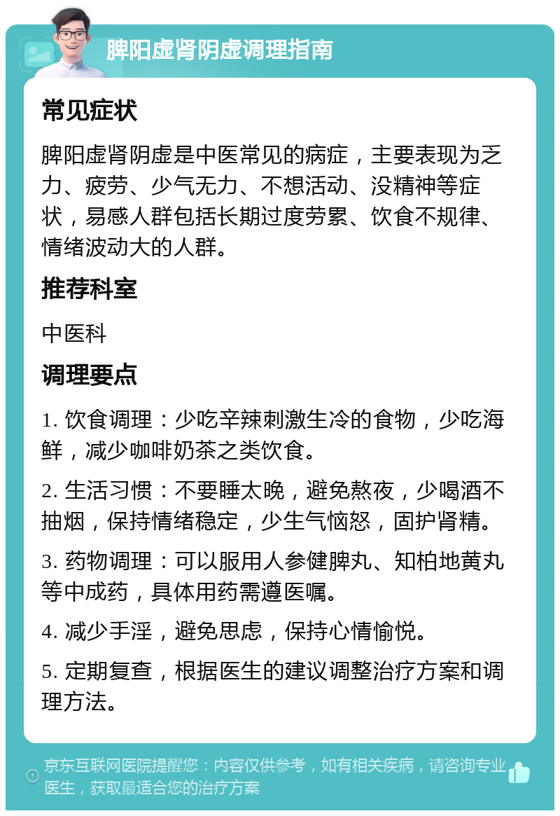 脾阳虚肾阴虚调理指南 常见症状 脾阳虚肾阴虚是中医常见的病症，主要表现为乏力、疲劳、少气无力、不想活动、没精神等症状，易感人群包括长期过度劳累、饮食不规律、情绪波动大的人群。 推荐科室 中医科 调理要点 1. 饮食调理：少吃辛辣刺激生冷的食物，少吃海鲜，减少咖啡奶茶之类饮食。 2. 生活习惯：不要睡太晚，避免熬夜，少喝酒不抽烟，保持情绪稳定，少生气恼怒，固护肾精。 3. 药物调理：可以服用人参健脾丸、知柏地黄丸等中成药，具体用药需遵医嘱。 4. 减少手淫，避免思虑，保持心情愉悦。 5. 定期复查，根据医生的建议调整治疗方案和调理方法。