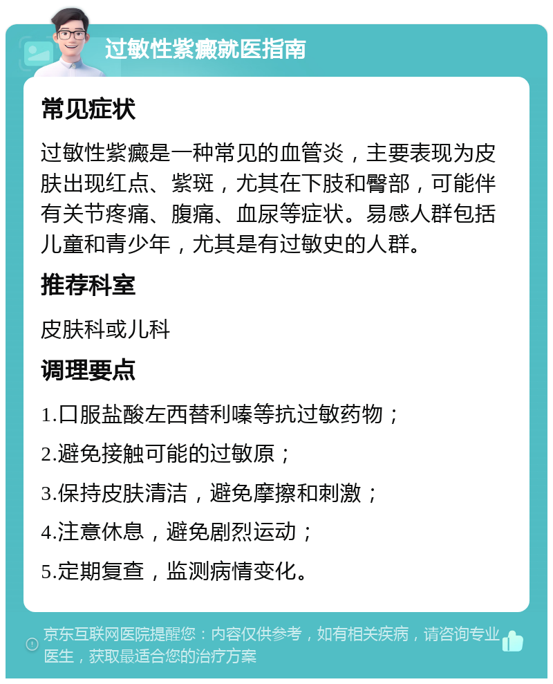 过敏性紫癜就医指南 常见症状 过敏性紫癜是一种常见的血管炎，主要表现为皮肤出现红点、紫斑，尤其在下肢和臀部，可能伴有关节疼痛、腹痛、血尿等症状。易感人群包括儿童和青少年，尤其是有过敏史的人群。 推荐科室 皮肤科或儿科 调理要点 1.口服盐酸左西替利嗪等抗过敏药物； 2.避免接触可能的过敏原； 3.保持皮肤清洁，避免摩擦和刺激； 4.注意休息，避免剧烈运动； 5.定期复查，监测病情变化。