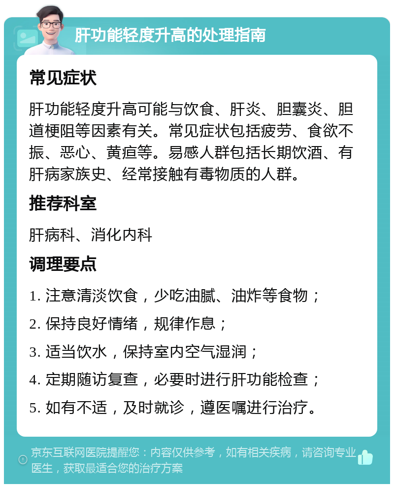 肝功能轻度升高的处理指南 常见症状 肝功能轻度升高可能与饮食、肝炎、胆囊炎、胆道梗阻等因素有关。常见症状包括疲劳、食欲不振、恶心、黄疸等。易感人群包括长期饮酒、有肝病家族史、经常接触有毒物质的人群。 推荐科室 肝病科、消化内科 调理要点 1. 注意清淡饮食，少吃油腻、油炸等食物； 2. 保持良好情绪，规律作息； 3. 适当饮水，保持室内空气湿润； 4. 定期随访复查，必要时进行肝功能检查； 5. 如有不适，及时就诊，遵医嘱进行治疗。