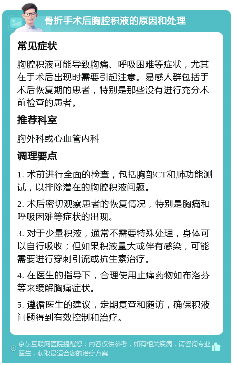 骨折手术后胸腔积液的原因和处理 常见症状 胸腔积液可能导致胸痛、呼吸困难等症状，尤其在手术后出现时需要引起注意。易感人群包括手术后恢复期的患者，特别是那些没有进行充分术前检查的患者。 推荐科室 胸外科或心血管内科 调理要点 1. 术前进行全面的检查，包括胸部CT和肺功能测试，以排除潜在的胸腔积液问题。 2. 术后密切观察患者的恢复情况，特别是胸痛和呼吸困难等症状的出现。 3. 对于少量积液，通常不需要特殊处理，身体可以自行吸收；但如果积液量大或伴有感染，可能需要进行穿刺引流或抗生素治疗。 4. 在医生的指导下，合理使用止痛药物如布洛芬等来缓解胸痛症状。 5. 遵循医生的建议，定期复查和随访，确保积液问题得到有效控制和治疗。