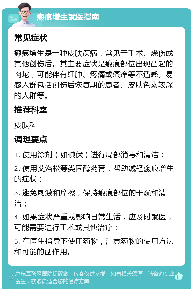 瘢痕增生就医指南 常见症状 瘢痕增生是一种皮肤疾病，常见于手术、烧伤或其他创伤后。其主要症状是瘢痕部位出现凸起的肉坨，可能伴有红肿、疼痛或瘙痒等不适感。易感人群包括创伤后恢复期的患者、皮肤色素较深的人群等。 推荐科室 皮肤科 调理要点 1. 使用涂剂（如碘伏）进行局部消毒和清洁； 2. 使用艾洛松等类固醇药膏，帮助减轻瘢痕增生的症状； 3. 避免刺激和摩擦，保持瘢痕部位的干燥和清洁； 4. 如果症状严重或影响日常生活，应及时就医，可能需要进行手术或其他治疗； 5. 在医生指导下使用药物，注意药物的使用方法和可能的副作用。