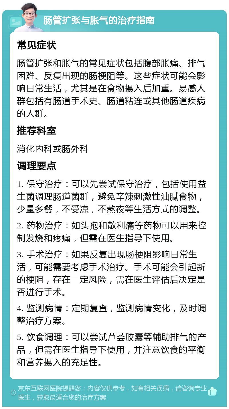 肠管扩张与胀气的治疗指南 常见症状 肠管扩张和胀气的常见症状包括腹部胀痛、排气困难、反复出现的肠梗阻等。这些症状可能会影响日常生活，尤其是在食物摄入后加重。易感人群包括有肠道手术史、肠道粘连或其他肠道疾病的人群。 推荐科室 消化内科或肠外科 调理要点 1. 保守治疗：可以先尝试保守治疗，包括使用益生菌调理肠道菌群，避免辛辣刺激性油腻食物，少量多餐，不受凉，不熬夜等生活方式的调整。 2. 药物治疗：如头孢和散利痛等药物可以用来控制发烧和疼痛，但需在医生指导下使用。 3. 手术治疗：如果反复出现肠梗阻影响日常生活，可能需要考虑手术治疗。手术可能会引起新的梗阻，存在一定风险，需在医生评估后决定是否进行手术。 4. 监测病情：定期复查，监测病情变化，及时调整治疗方案。 5. 饮食调理：可以尝试芦荟胶囊等辅助排气的产品，但需在医生指导下使用，并注意饮食的平衡和营养摄入的充足性。