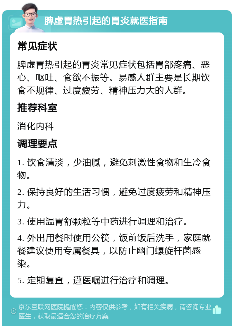 脾虚胃热引起的胃炎就医指南 常见症状 脾虚胃热引起的胃炎常见症状包括胃部疼痛、恶心、呕吐、食欲不振等。易感人群主要是长期饮食不规律、过度疲劳、精神压力大的人群。 推荐科室 消化内科 调理要点 1. 饮食清淡，少油腻，避免刺激性食物和生冷食物。 2. 保持良好的生活习惯，避免过度疲劳和精神压力。 3. 使用温胃舒颗粒等中药进行调理和治疗。 4. 外出用餐时使用公筷，饭前饭后洗手，家庭就餐建议使用专属餐具，以防止幽门螺旋杆菌感染。 5. 定期复查，遵医嘱进行治疗和调理。