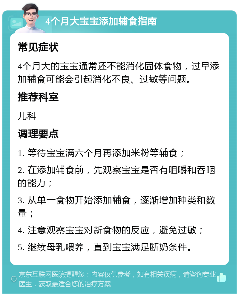 4个月大宝宝添加辅食指南 常见症状 4个月大的宝宝通常还不能消化固体食物，过早添加辅食可能会引起消化不良、过敏等问题。 推荐科室 儿科 调理要点 1. 等待宝宝满六个月再添加米粉等辅食； 2. 在添加辅食前，先观察宝宝是否有咀嚼和吞咽的能力； 3. 从单一食物开始添加辅食，逐渐增加种类和数量； 4. 注意观察宝宝对新食物的反应，避免过敏； 5. 继续母乳喂养，直到宝宝满足断奶条件。