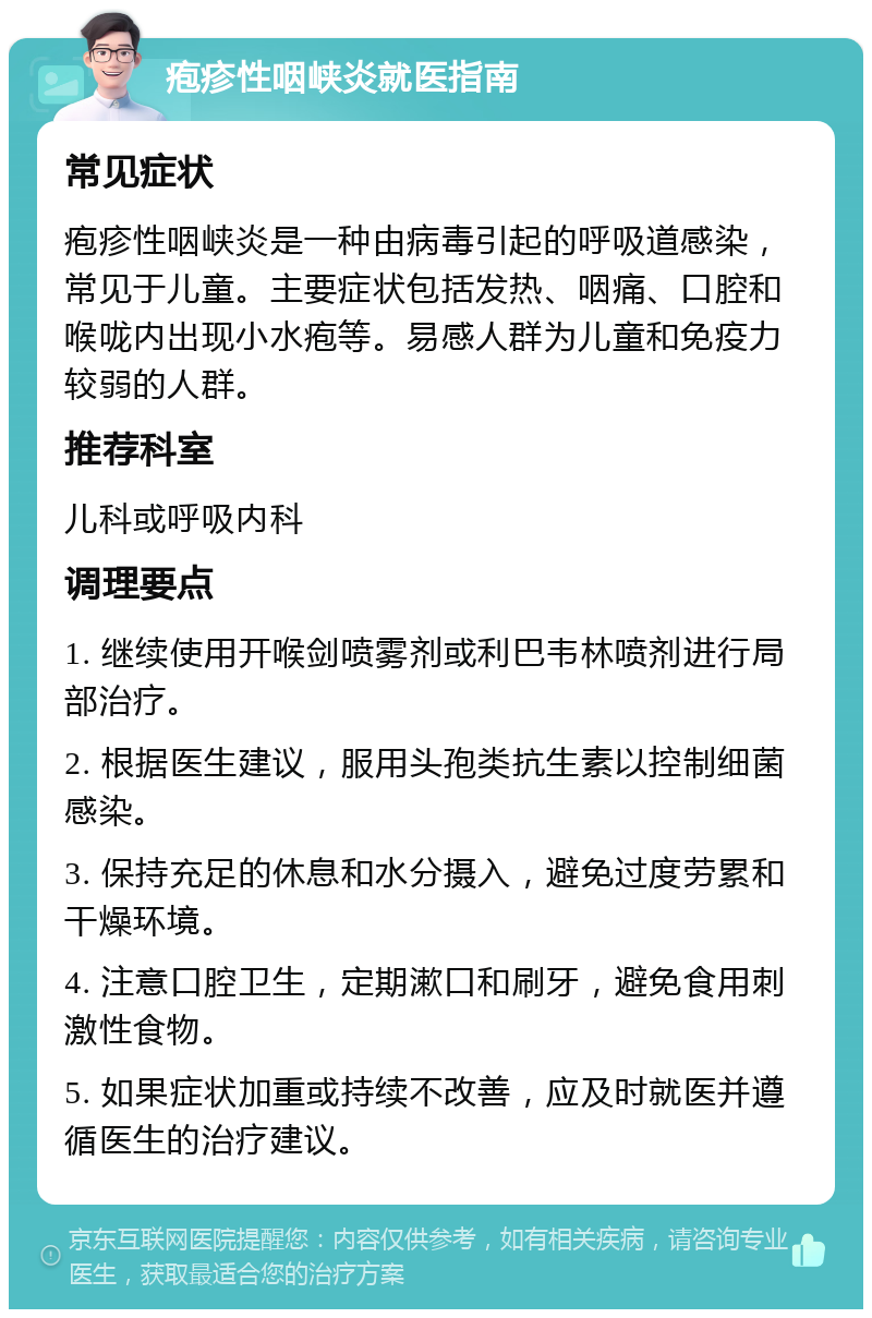 疱疹性咽峡炎就医指南 常见症状 疱疹性咽峡炎是一种由病毒引起的呼吸道感染，常见于儿童。主要症状包括发热、咽痛、口腔和喉咙内出现小水疱等。易感人群为儿童和免疫力较弱的人群。 推荐科室 儿科或呼吸内科 调理要点 1. 继续使用开喉剑喷雾剂或利巴韦林喷剂进行局部治疗。 2. 根据医生建议，服用头孢类抗生素以控制细菌感染。 3. 保持充足的休息和水分摄入，避免过度劳累和干燥环境。 4. 注意口腔卫生，定期漱口和刷牙，避免食用刺激性食物。 5. 如果症状加重或持续不改善，应及时就医并遵循医生的治疗建议。