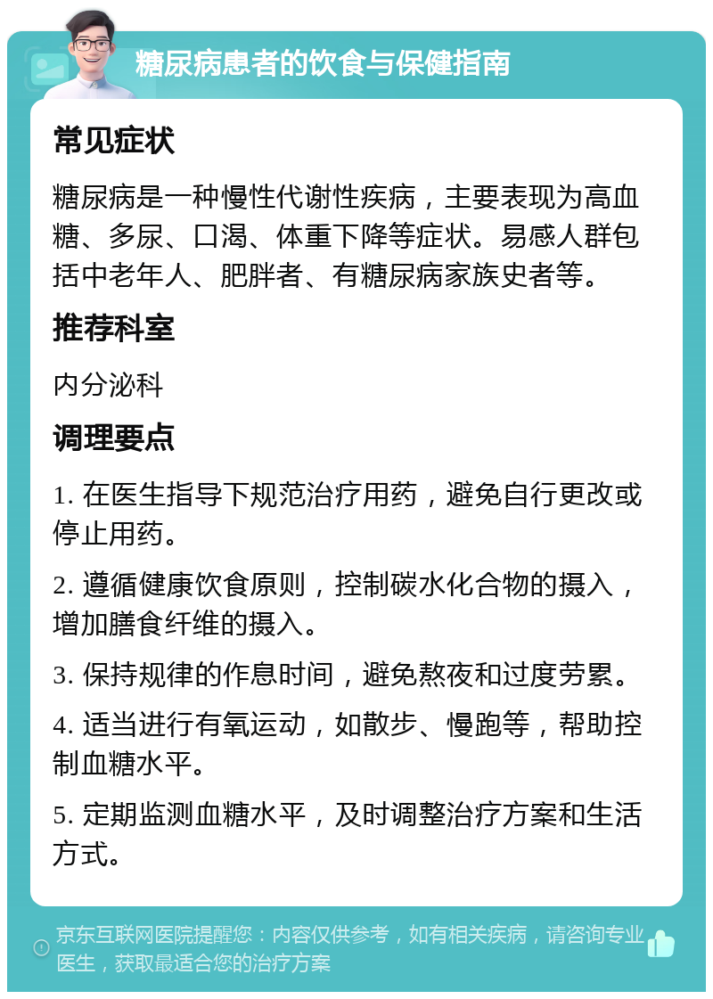 糖尿病患者的饮食与保健指南 常见症状 糖尿病是一种慢性代谢性疾病，主要表现为高血糖、多尿、口渴、体重下降等症状。易感人群包括中老年人、肥胖者、有糖尿病家族史者等。 推荐科室 内分泌科 调理要点 1. 在医生指导下规范治疗用药，避免自行更改或停止用药。 2. 遵循健康饮食原则，控制碳水化合物的摄入，增加膳食纤维的摄入。 3. 保持规律的作息时间，避免熬夜和过度劳累。 4. 适当进行有氧运动，如散步、慢跑等，帮助控制血糖水平。 5. 定期监测血糖水平，及时调整治疗方案和生活方式。